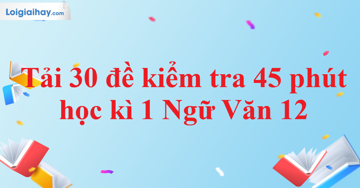 Tải 30 đề kiểm tra 45 phút học kì 1 Ngữ Văn 12