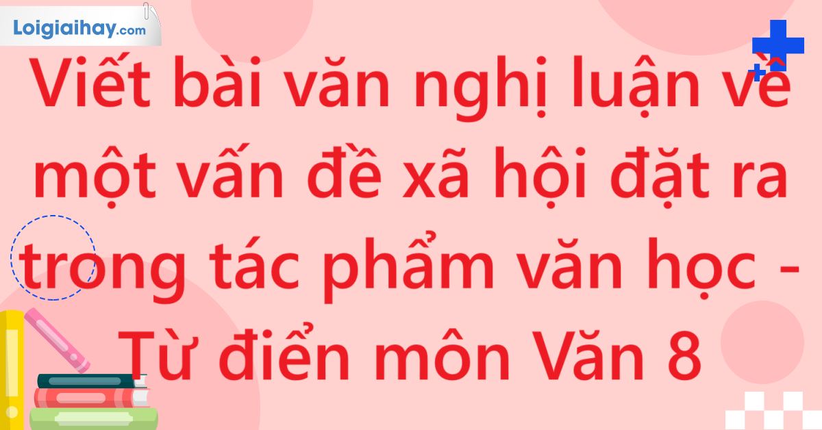 Viết bài văn nghị luận về một vấn đề xã hội đặt ra trong tác phẩm văn học - Từ điển môn Văn 8