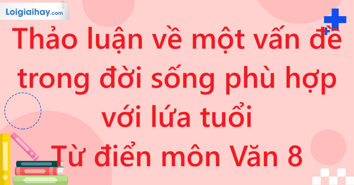 Thảo luận về một vấn đề trong đời sống phù hợp với lứa tuổi  - Từ điển môn Văn 8